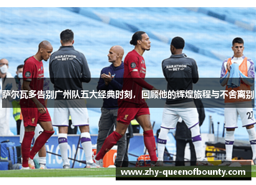 萨尔瓦多告别广州队五大经典时刻，回顾他的辉煌旅程与不舍离别